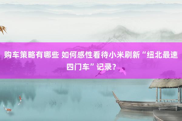 购车策略有哪些 如何感性看待小米刷新“纽北最速四门车”记录？