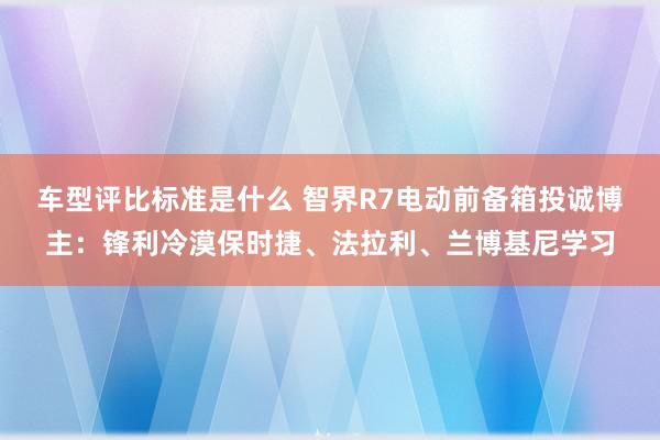 车型评比标准是什么 智界R7电动前备箱投诚博主：锋利冷漠保时捷、法拉利、兰博基尼学习