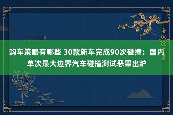 购车策略有哪些 30款新车完成90次碰撞：国内单次最大边界汽车碰撞测试恶果出炉