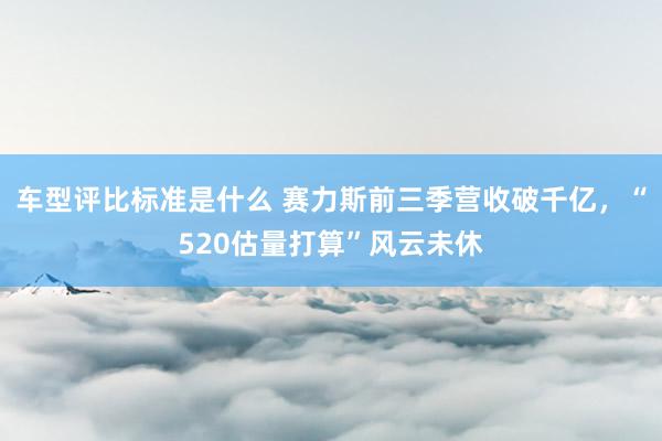 车型评比标准是什么 赛力斯前三季营收破千亿，“520估量打算”风云未休