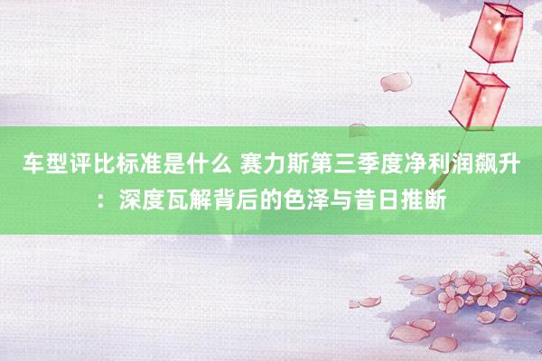 车型评比标准是什么 赛力斯第三季度净利润飙升：深度瓦解背后的色泽与昔日推断