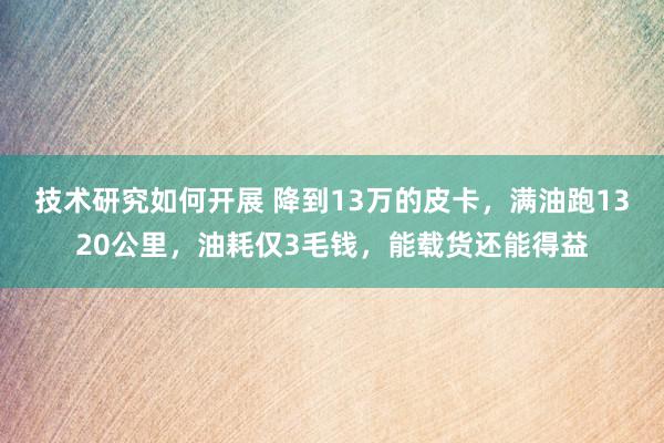 技术研究如何开展 降到13万的皮卡，满油跑1320公里，油耗仅3毛钱，能载货还能得益