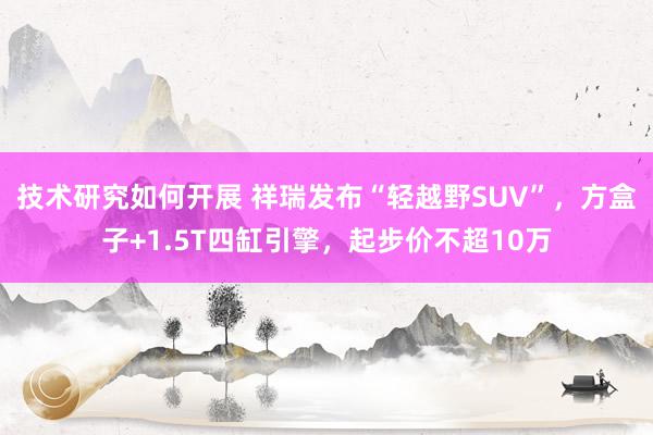 技术研究如何开展 祥瑞发布“轻越野SUV”，方盒子+1.5T四缸引擎，起步价不超10万