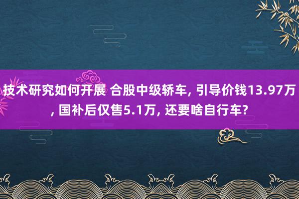 技术研究如何开展 合股中级轿车, 引导价钱13.97万, 国补后仅售5.1万, 还要啥自行车?