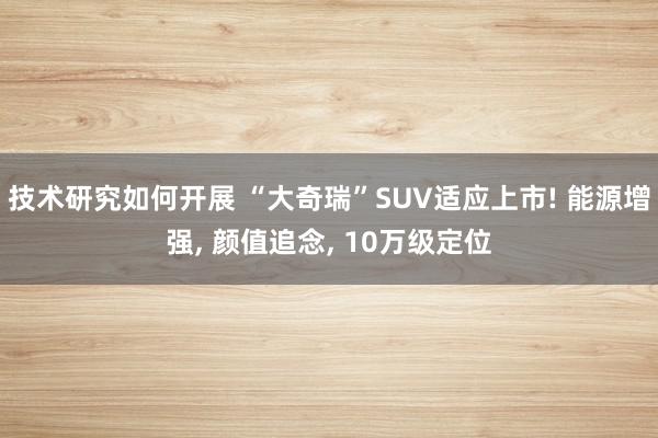 技术研究如何开展 “大奇瑞”SUV适应上市! 能源增强, 颜值追念, 10万级定位