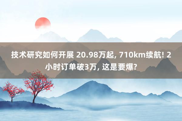 技术研究如何开展 20.98万起, 710km续航! 2小时订单破3万, 这是要爆?