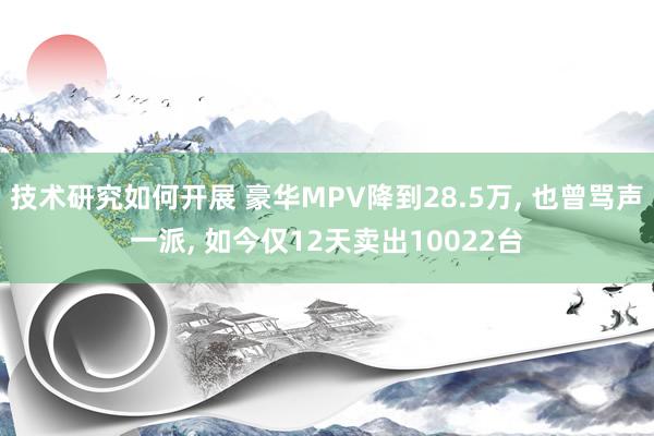 技术研究如何开展 豪华MPV降到28.5万, 也曾骂声一派, 如今仅12天卖出10022台