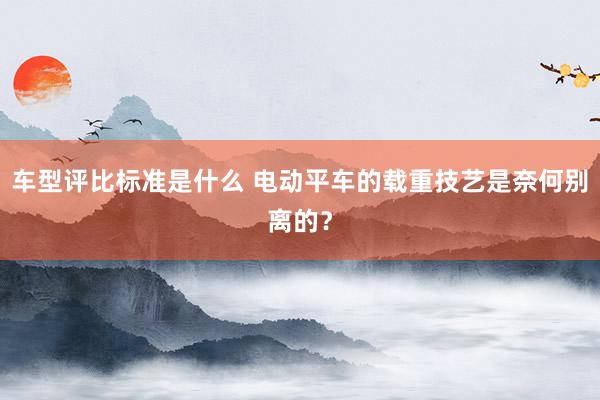 车型评比标准是什么 电动平车的载重技艺是奈何别离的？