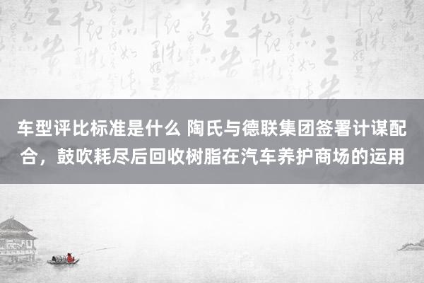 车型评比标准是什么 陶氏与德联集团签署计谋配合，鼓吹耗尽后回收树脂在汽车养护商场的运用