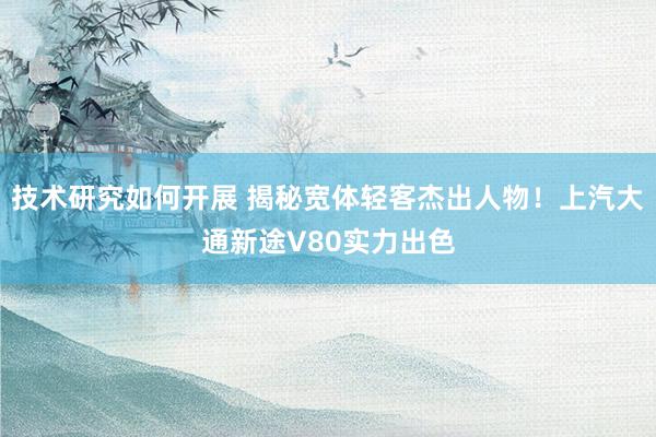 技术研究如何开展 揭秘宽体轻客杰出人物！上汽大通新途V80实力出色