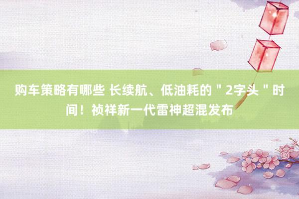 购车策略有哪些 长续航、低油耗的＂2字头＂时间！祯祥新一代雷神超混发布