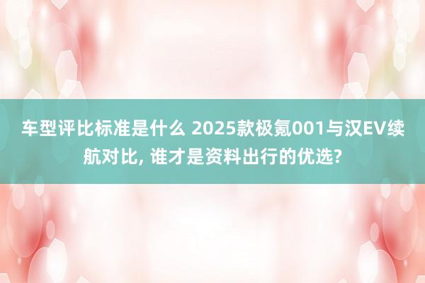 车型评比标准是什么 2025款极氪001与汉EV续航对比, 谁才是资料出行的优选?