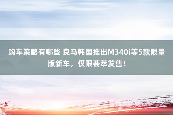 购车策略有哪些 良马韩国推出M340i等5款限量版新车，仅限荟萃发售！