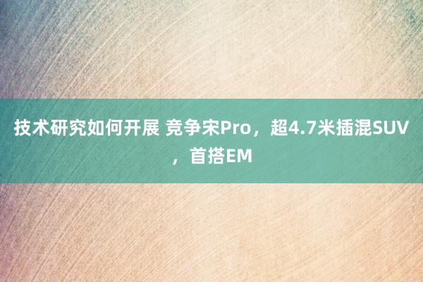 技术研究如何开展 竞争宋Pro，超4.7米插混SUV，首搭EM