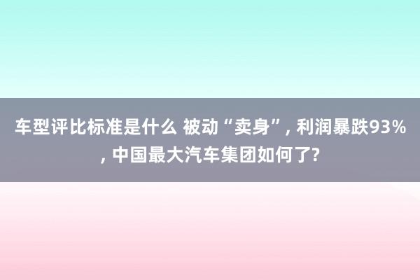 车型评比标准是什么 被动“卖身”, 利润暴跌93%, 中国最大汽车集团如何了?