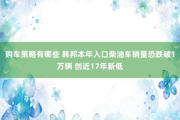 购车策略有哪些 韩邦本年入口柴油车销量恐跌破1万辆 创近17年新低