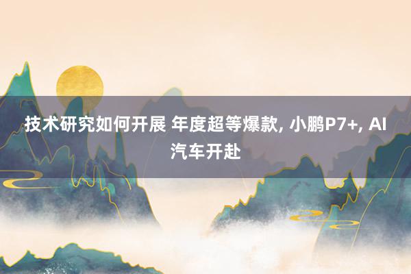 技术研究如何开展 年度超等爆款, 小鹏P7+, AI汽车开赴