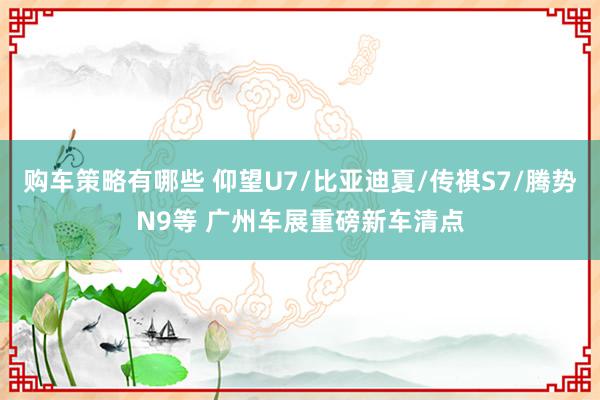 购车策略有哪些 仰望U7/比亚迪夏/传祺S7/腾势N9等 广州车展重磅新车清点