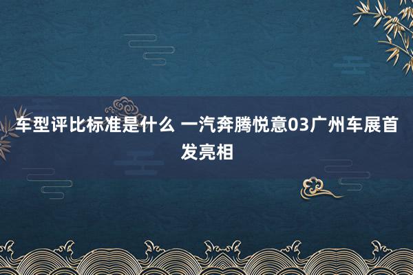 车型评比标准是什么 一汽奔腾悦意03广州车展首发亮相