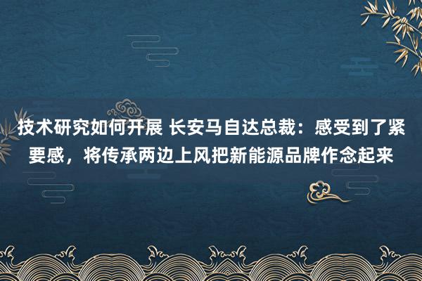 技术研究如何开展 长安马自达总裁：感受到了紧要感，将传承两边上风把新能源品牌作念起来