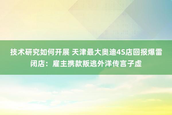 技术研究如何开展 天津最大奥迪4S店回报爆雷闭店：雇主携款叛逃外洋传言子虚