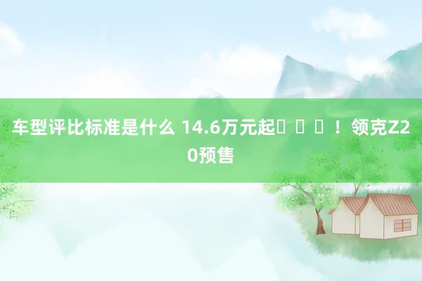 车型评比标准是什么 14.6万元起​​​！领克Z20预售