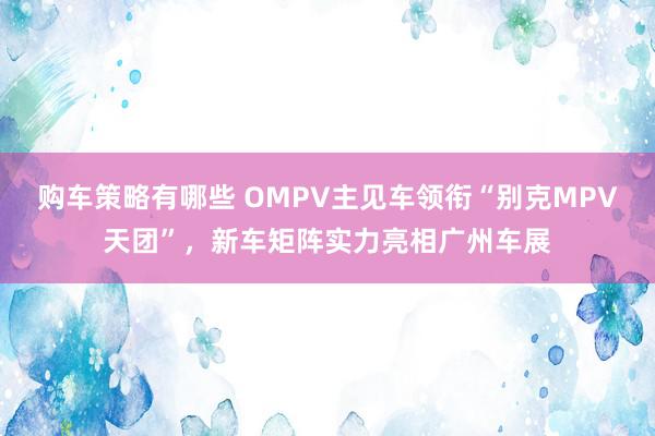 购车策略有哪些 OMPV主见车领衔“别克MPV天团”，新车矩阵实力亮相广州车展