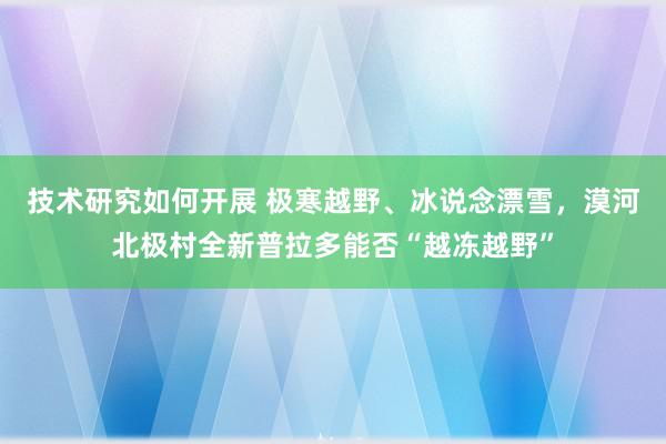 技术研究如何开展 极寒越野、冰说念漂雪，漠河北极村全新普拉多能否“越冻越野”