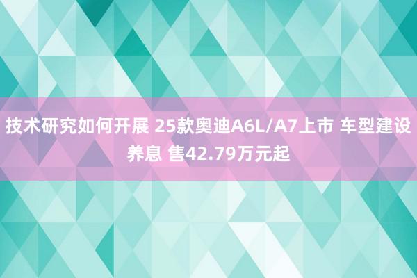 技术研究如何开展 25款奥迪A6L/A7上市 车型建设养息 售42.79万元起