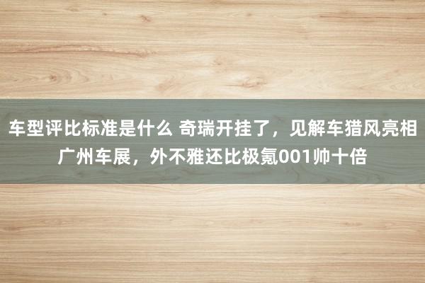 车型评比标准是什么 奇瑞开挂了，见解车猎风亮相广州车展，外不雅还比极氪001帅十倍