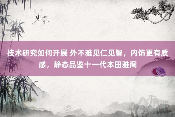 技术研究如何开展 外不雅见仁见智，内饰更有质感，静态品鉴十一代本田雅阁