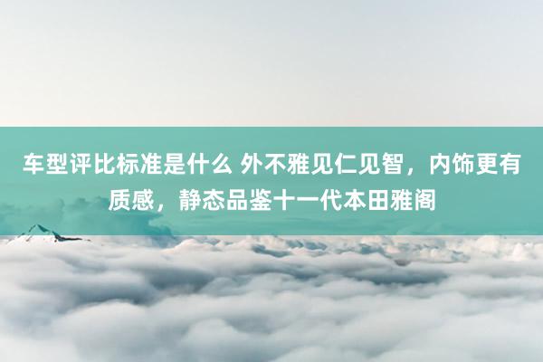 车型评比标准是什么 外不雅见仁见智，内饰更有质感，静态品鉴十一代本田雅阁