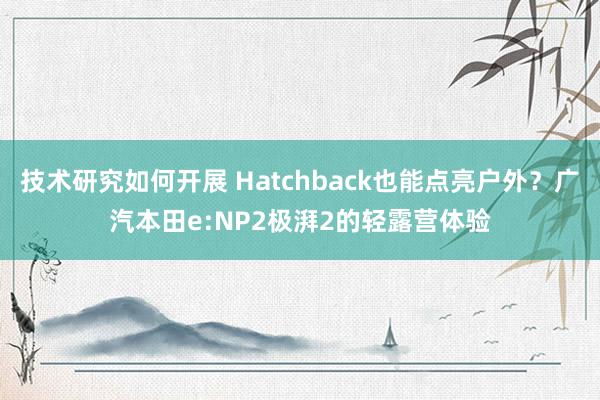 技术研究如何开展 Hatchback也能点亮户外？广汽本田e:NP2极湃2的轻露营体验