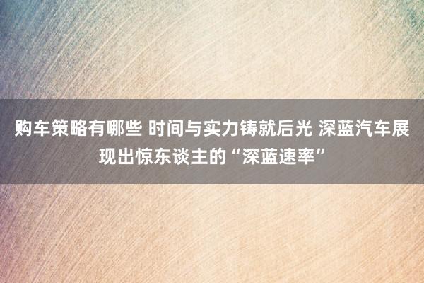 购车策略有哪些 时间与实力铸就后光 深蓝汽车展现出惊东谈主的“深蓝速率”