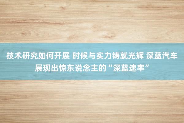 技术研究如何开展 时候与实力铸就光辉 深蓝汽车展现出惊东说念主的“深蓝速率”