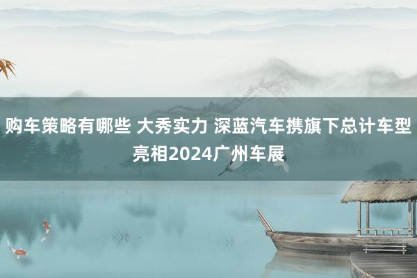 购车策略有哪些 大秀实力 深蓝汽车携旗下总计车型亮相2024广州车展