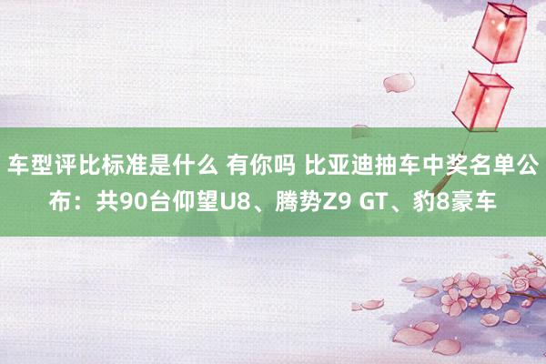 车型评比标准是什么 有你吗 比亚迪抽车中奖名单公布：共90台仰望U8、腾势Z9 GT、豹8豪车