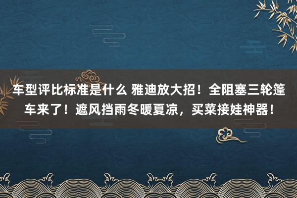 车型评比标准是什么 雅迪放大招！全阻塞三轮篷车来了！遮风挡雨冬暖夏凉，买菜接娃神器！