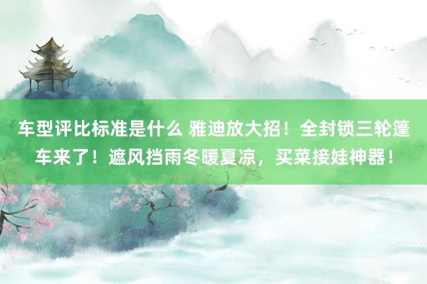 车型评比标准是什么 雅迪放大招！全封锁三轮篷车来了！遮风挡雨冬暖夏凉，买菜接娃神器！