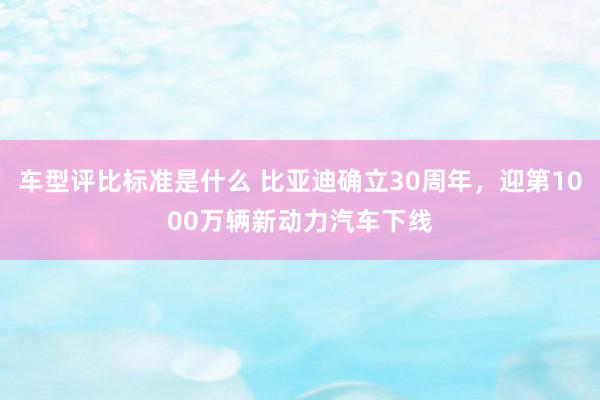 车型评比标准是什么 比亚迪确立30周年，迎第1000万辆新动力汽车下线