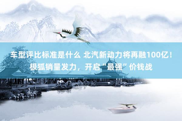 车型评比标准是什么 北汽新动力将再融100亿！极狐销量发力，开启“最强”价钱战