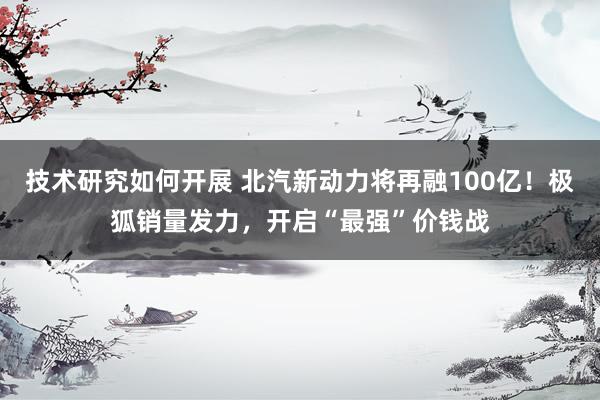 技术研究如何开展 北汽新动力将再融100亿！极狐销量发力，开启“最强”价钱战