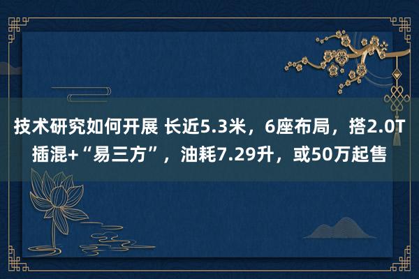 技术研究如何开展 长近5.3米，6座布局，搭2.0T插混+“易三方”，油耗7.29升，或50万起售