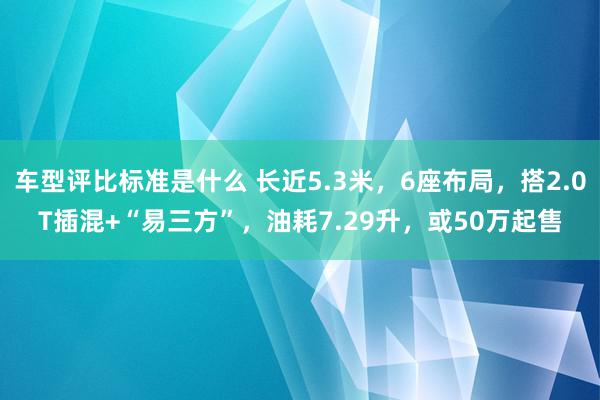 车型评比标准是什么 长近5.3米，6座布局，搭2.0T插混+“易三方”，油耗7.29升，或50万起售