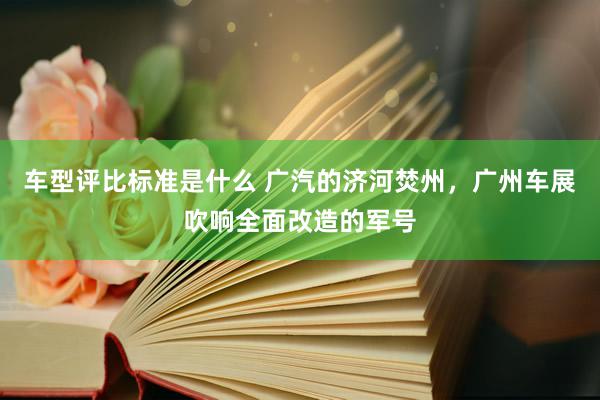 车型评比标准是什么 广汽的济河焚州，广州车展吹响全面改造的军号