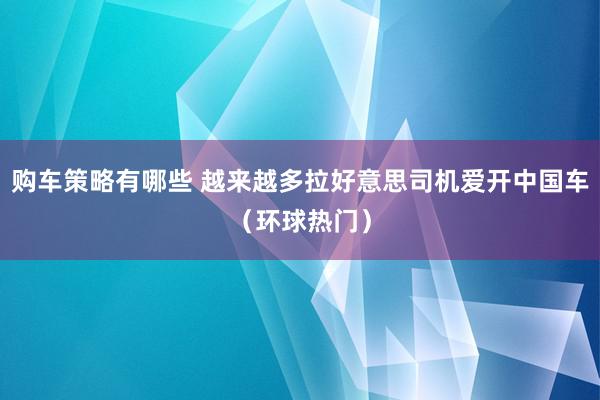 购车策略有哪些 越来越多拉好意思司机爱开中国车（环球热门）