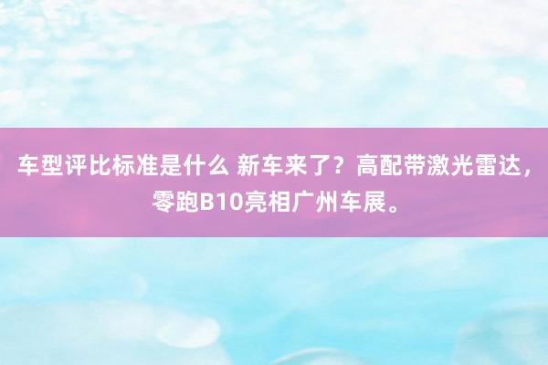 车型评比标准是什么 新车来了？高配带激光雷达，零跑B10亮相广州车展。