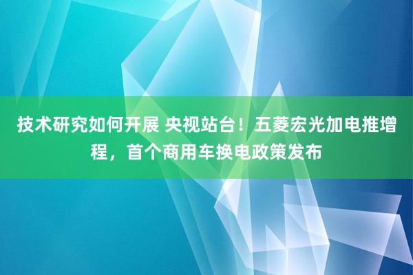 技术研究如何开展 央视站台！五菱宏光加电推增程，首个商用车换电政策发布