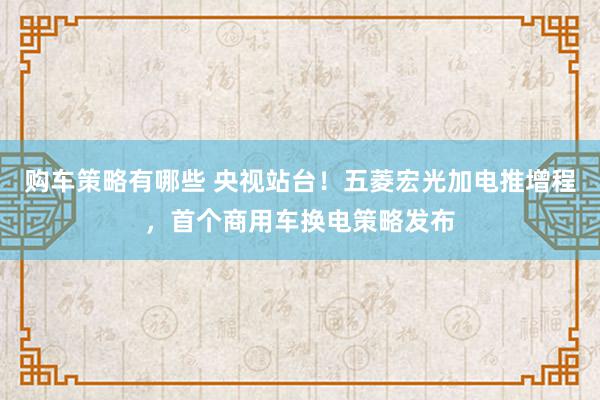 购车策略有哪些 央视站台！五菱宏光加电推增程，首个商用车换电策略发布