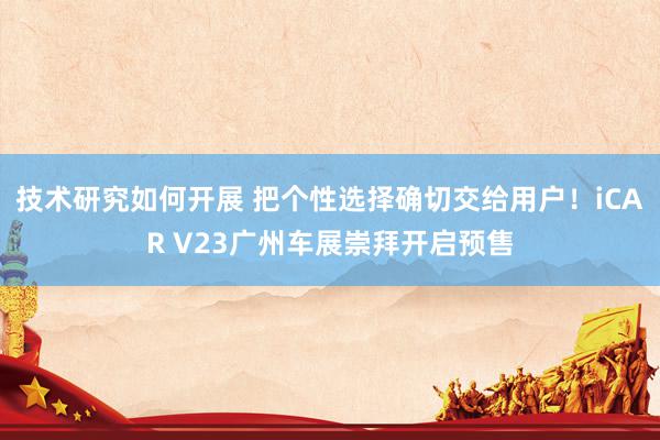 技术研究如何开展 把个性选择确切交给用户！iCAR V23广州车展崇拜开启预售